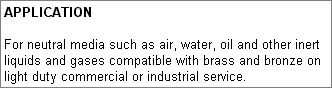 APPLICATION: For neutral media such as air, water, oil and other inert liquids and gases compatible with brass and bronze on light duty commercial or industrial service.