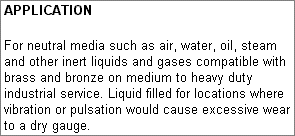 Application: For neutral media such as air, water, oil, steam and other inert liquids and gases compatible with brass and bronze on medium to heavy duty industrial service. Liquid filled for locations where vibration or pulsation would cause excessive wear to a dry gauge.