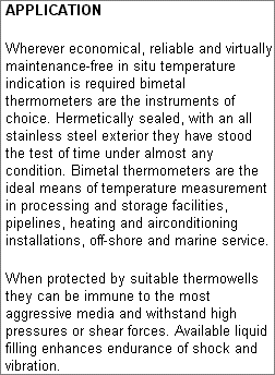 APPLICATION: Wherever economical, reliable and virtually maintenance-free in situ temperature indication is required bimetal thermometers are the instruments of choice. Hermetically sealed, with an all stainless steel exterior they have stood the test of time under almost any condition. Bimetal thermometers are the ideal means of temperature measurement in processing and storage facilities, pipelines, heating and airconditioning installations, off-shore and marine service. When protected by suitable thermowells they can be immune to the most aggressive media and withstand high pressures or shear forces. Available liquid filling enhances endurance of shock and vibration.